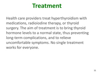 11
Treatment
Health care providers treat hyperthyroidism with
medications, radioiodine therapy, or thyroid
surgery. The aim of treatment is to bring thyroid
hormone levels to a normal state, thus preventing
long-term complications, and to relieve
uncomfortable symptoms. No single treatment
works for everyone.
 