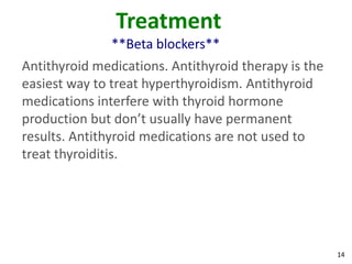 14
Treatment
**Beta blockers**
Antithyroid medications. Antithyroid therapy is the
easiest way to treat hyperthyroidism. Antithyroid
medications interfere with thyroid hormone
production but don’t usually have permanent
results. Antithyroid medications are not used to
treat thyroiditis.
 