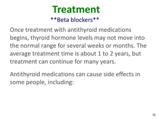 15
Treatment
**Beta blockers**
Once treatment with antithyroid medications
begins, thyroid hormone levels may not move into
the normal range for several weeks or months. The
average treatment time is about 1 to 2 years, but
treatment can continue for many years.
Antithyroid medications can cause side effects in
some people, including:
 