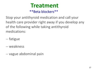 17
Treatment
**Beta blockers**
Stop your antithyroid medication and call your
health care provider right away if you develop any
of the following while taking antithyroid
medications:
-- fatigue
-- weakness
-- vague abdominal pain
 