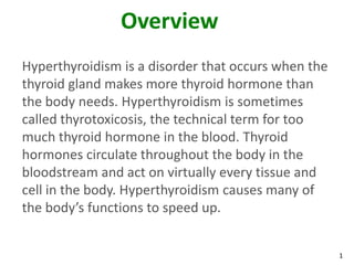 1
Overview
Hyperthyroidism is a disorder that occurs when the
thyroid gland makes more thyroid hormone than
the body needs. Hyperthyroidism is sometimes
called thyrotoxicosis, the technical term for too
much thyroid hormone in the blood. Thyroid
hormones circulate throughout the body in the
bloodstream and act on virtually every tissue and
cell in the body. Hyperthyroidism causes many of
the body’s functions to speed up.
 
