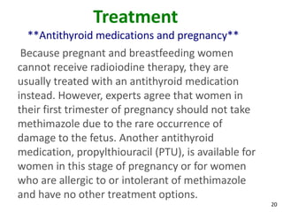 20
Treatment
**Antithyroid medications and pregnancy**
Because pregnant and breastfeeding women
cannot receive radioiodine therapy, they are
usually treated with an antithyroid medication
instead. However, experts agree that women in
their first trimester of pregnancy should not take
methimazole due to the rare occurrence of
damage to the fetus. Another antithyroid
medication, propylthiouracil (PTU), is available for
women in this stage of pregnancy or for women
who are allergic to or intolerant of methimazole
and have no other treatment options.
 