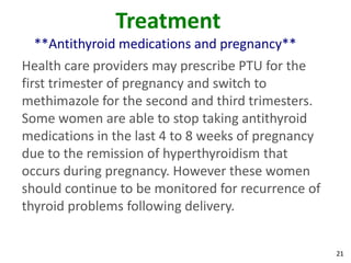 21
Treatment
**Antithyroid medications and pregnancy**
Health care providers may prescribe PTU for the
first trimester of pregnancy and switch to
methimazole for the second and third trimesters.
Some women are able to stop taking antithyroid
medications in the last 4 to 8 weeks of pregnancy
due to the remission of hyperthyroidism that
occurs during pregnancy. However these women
should continue to be monitored for recurrence of
thyroid problems following delivery.
 