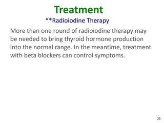 23
Treatment
**Radioiodine Therapy
More than one round of radioiodine therapy may
be needed to bring thyroid hormone production
into the normal range. In the meantime, treatment
with beta blockers can control symptoms.
 