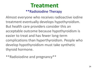 24
Treatment
**Radioiodine Therapy
Almost everyone who receives radioactive iodine
treatment eventually develops hypothyroidism.
But health care providers consider this an
acceptable outcome because hypothyroidism is
easier to treat and has fewer long-term
complications than hyperthyroidism. People who
develop hypothyroidism must take synthetic
thyroid hormone.
**Radioiodine and pregnancy**
 