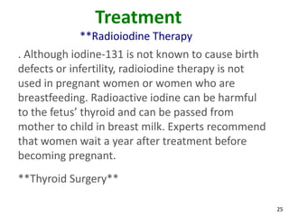 25
Treatment
**Radioiodine Therapy
. Although iodine-131 is not known to cause birth
defects or infertility, radioiodine therapy is not
used in pregnant women or women who are
breastfeeding. Radioactive iodine can be harmful
to the fetus’ thyroid and can be passed from
mother to child in breast milk. Experts recommend
that women wait a year after treatment before
becoming pregnant.
**Thyroid Surgery**
 