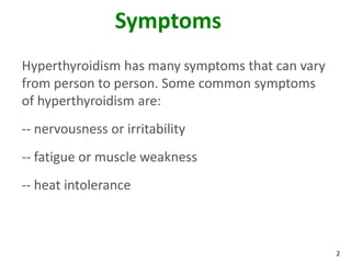 2
Symptoms
Hyperthyroidism has many symptoms that can vary
from person to person. Some common symptoms
of hyperthyroidism are:
-- nervousness or irritability
-- fatigue or muscle weakness
-- heat intolerance
 