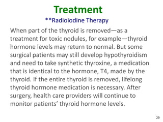 29
Treatment
**Radioiodine Therapy
When part of the thyroid is removed—as a
treatment for toxic nodules, for example—thyroid
hormone levels may return to normal. But some
surgical patients may still develop hypothyroidism
and need to take synthetic thyroxine, a medication
that is identical to the hormone, T4, made by the
thyroid. If the entire thyroid is removed, lifelong
thyroid hormone medication is necessary. After
surgery, health care providers will continue to
monitor patients’ thyroid hormone levels.
 