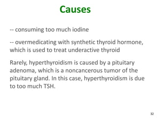 32
Causes
-- consuming too much iodine
-- overmedicating with synthetic thyroid hormone,
which is used to treat underactive thyroid
Rarely, hyperthyroidism is caused by a pituitary
adenoma, which is a noncancerous tumor of the
pituitary gland. In this case, hyperthyroidism is due
to too much TSH.
 
