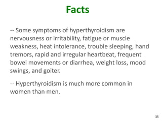 35
Facts
-- Some symptoms of hyperthyroidism are
nervousness or irritability, fatigue or muscle
weakness, heat intolerance, trouble sleeping, hand
tremors, rapid and irregular heartbeat, frequent
bowel movements or diarrhea, weight loss, mood
swings, and goiter.
-- Hyperthyroidism is much more common in
women than men.
 