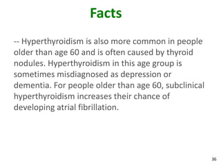 36
Facts
-- Hyperthyroidism is also more common in people
older than age 60 and is often caused by thyroid
nodules. Hyperthyroidism in this age group is
sometimes misdiagnosed as depression or
dementia. For people older than age 60, subclinical
hyperthyroidism increases their chance of
developing atrial fibrillation.
 