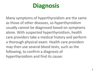 5
Diagnosis
Many symptoms of hyperthyroidism are the same
as those of other diseases, so hyperthyroidism
usually cannot be diagnosed based on symptoms
alone. With suspected hyperthyroidism, health
care providers take a medical history and perform
a thorough physical exam. Health care providers
may then use several blood tests, such as the
following, to confirm a diagnosis of
hyperthyroidism and find its cause:
 