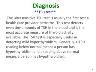 6
Diagnosis
**TSH test**
The ultrasensitive TSH test is usually the first test a
health care provider performs. This test detects
even tiny amounts of TSH in the blood and is the
most accurate measure of thyroid activity
available. The TSH test is especially useful in
detecting mild hyperthyroidism. Generally, a TSH
reading below normal means a person has
hyperthyroidism and a reading above normal
means a person has hypothyroidism.
 