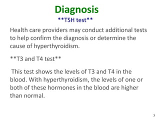 7
Diagnosis
**TSH test**
Health care providers may conduct additional tests
to help confirm the diagnosis or determine the
cause of hyperthyroidism.
**T3 and T4 test**
This test shows the levels of T3 and T4 in the
blood. With hyperthyroidism, the levels of one or
both of these hormones in the blood are higher
than normal.
 