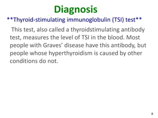 8
Diagnosis
**Thyroid-stimulating immunoglobulin (TSI) test**
This test, also called a thyroidstimulating antibody
test, measures the level of TSI in the blood. Most
people with Graves’ disease have this antibody, but
people whose hyperthyroidism is caused by other
conditions do not.
 
