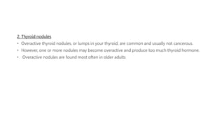 2. Thyroid nodules
• Overactive thyroid nodules, or lumps in your thyroid, are common and usually not cancerous.
• However, one or more nodules may become overactive and produce too much thyroid hormone.
• Overactive nodules are found most often in older adults
 