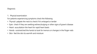 Diagnosis
1. Physical examination
For patients experiencing symptoms check the following
• Thyroid- palpate the neck to check if it’s enlarged or tender
• Eyes- check if they are swelling,redness,bulging or other signs of grave’s disease
• Heart- auscultation the heart for rapid heart beats
• Hands- outstretched the hands to look for tremors or changes in the finger nails
• Skin- feel the skin its warmth and moisture
 