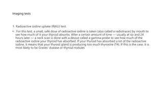Imaging tests
1. Radioactive iodine uptake (RAIU) test:
• For this test, a small, safe dose of radioactive iodine is taken (also called a radiotracer) by mouth to
see how much of it your thyroid absorbs. After a certain amount of time — usually at six and 24
hours later — a neck scan is done with a device called a gamma probe to see how much of the
radioactive iodine your thyroid has absorbed. If your thyroid has absorbed a lot of the radioactive
iodine, it means that your thyroid gland is producing too much thyroxine (T4). If this is the case, it is
most likely to be Graves' disease or thyroid nodules
 