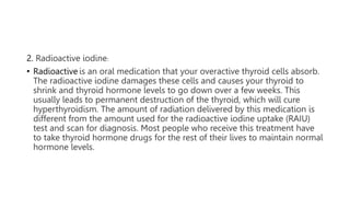 2. Radioactive iodine:
• Radioactive is an oral medication that your overactive thyroid cells absorb.
The radioactive iodine damages these cells and causes your thyroid to
shrink and thyroid hormone levels to go down over a few weeks. This
usually leads to permanent destruction of the thyroid, which will cure
hyperthyroidism. The amount of radiation delivered by this medication is
different from the amount used for the radioactive iodine uptake (RAIU)
test and scan for diagnosis. Most people who receive this treatment have
to take thyroid hormone drugs for the rest of their lives to maintain normal
hormone levels.
 