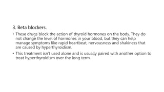 3. Beta blockers.
• These drugs block the action of thyroid hormones on the body. They do
not change the level of hormones in your blood, but they can help
manage symptoms like rapid heartbeat, nervousness and shakiness that
are caused by hyperthyroidism.
• This treatment isn’t used alone and is usually paired with another option to
treat hyperthyroidism over the long term.
 
