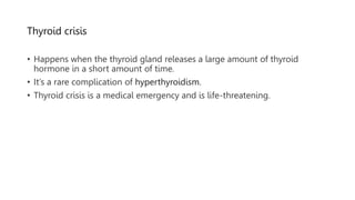 Thyroid crisis
• Happens when the thyroid gland releases a large amount of thyroid
hormone in a short amount of time.
• It’s a rare complication of hyperthyroidism.
• Thyroid crisis is a medical emergency and is life-threatening.
 