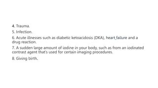 4. Trauma.
5. Infection.
6. Acute illnesses such as diabetic ketoacidosis (DKA), heart failure and a
drug reaction.
7. A sudden large amount of iodine in your body, such as from an iodinated
contrast agent that’s used for certain imaging procedures.
8. Giving birth.
 