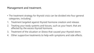 Management and treatment.
• The treatment strategy for thyroid crisis can be divided into four general
categories, including:
1. Treatment targeted against thyroid hormone creation and release.
2. Treating your body systems and tissues, such as your heart, that are
affected by the excess thyroid hormone.
3. Treatment of the situation or illness that caused your thyroid storm.
4. Other supportive treatments to help with symptoms and side effects.
 