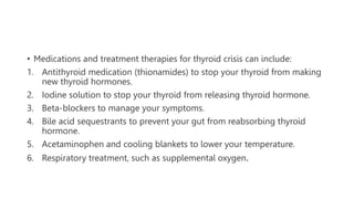 • Medications and treatment therapies for thyroid crisis can include:
1. Antithyroid medication (thionamides) to stop your thyroid from making
new thyroid hormones.
2. Iodine solution to stop your thyroid from releasing thyroid hormone.
3. Beta-blockers to manage your symptoms.
4. Bile acid sequestrants to prevent your gut from reabsorbing thyroid
hormone.
5. Acetaminophen and cooling blankets to lower your temperature.
6. Respiratory treatment, such as supplemental oxygen.
 