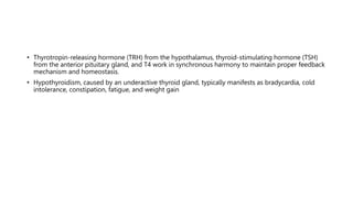 • Thyrotropin-releasing hormone (TRH) from the hypothalamus, thyroid-stimulating hormone (TSH)
from the anterior pituitary gland, and T4 work in synchronous harmony to maintain proper feedback
mechanism and homeostasis.
• Hypothyroidism, caused by an underactive thyroid gland, typically manifests as bradycardia, cold
intolerance, constipation, fatigue, and weight gain
 
