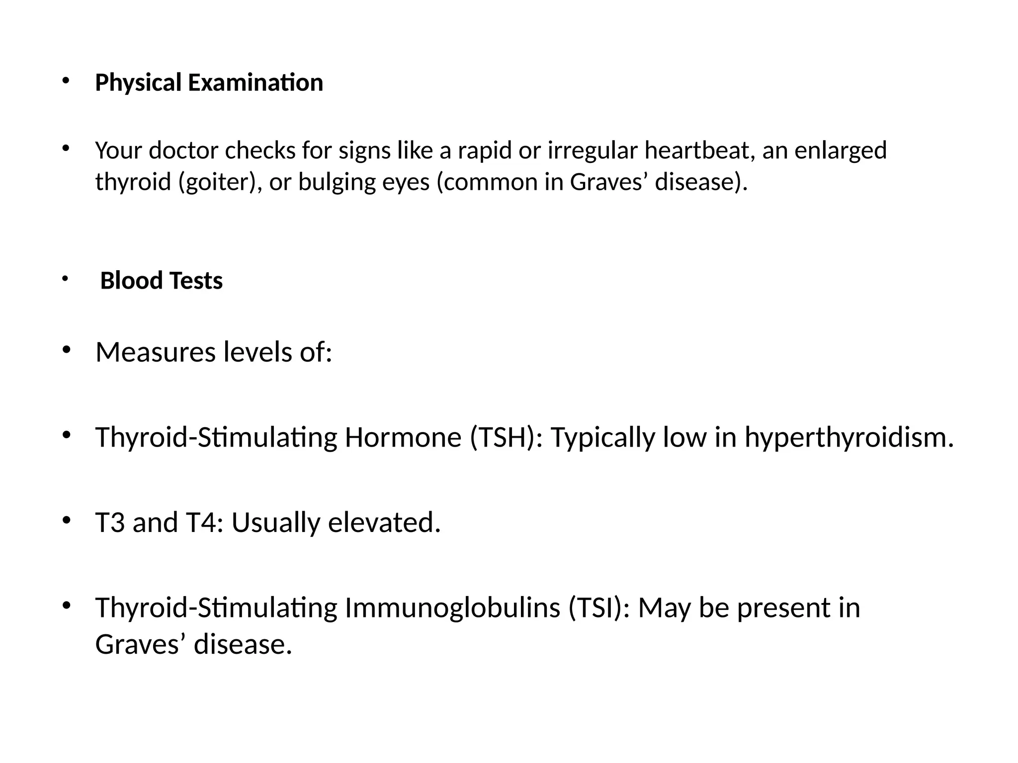 • Physical Examination
• Your doctor checks for signs like a rapid or irregular heartbeat, an enlarged
thyroid (goiter), or bulging eyes (common in Graves’ disease).
• Blood Tests
• Measures levels of:
• Thyroid-Stimulating Hormone (TSH): Typically low in hyperthyroidism.
• T3 and T4: Usually elevated.
• Thyroid-Stimulating Immunoglobulins (TSI): May be present in
Graves’ disease.
 