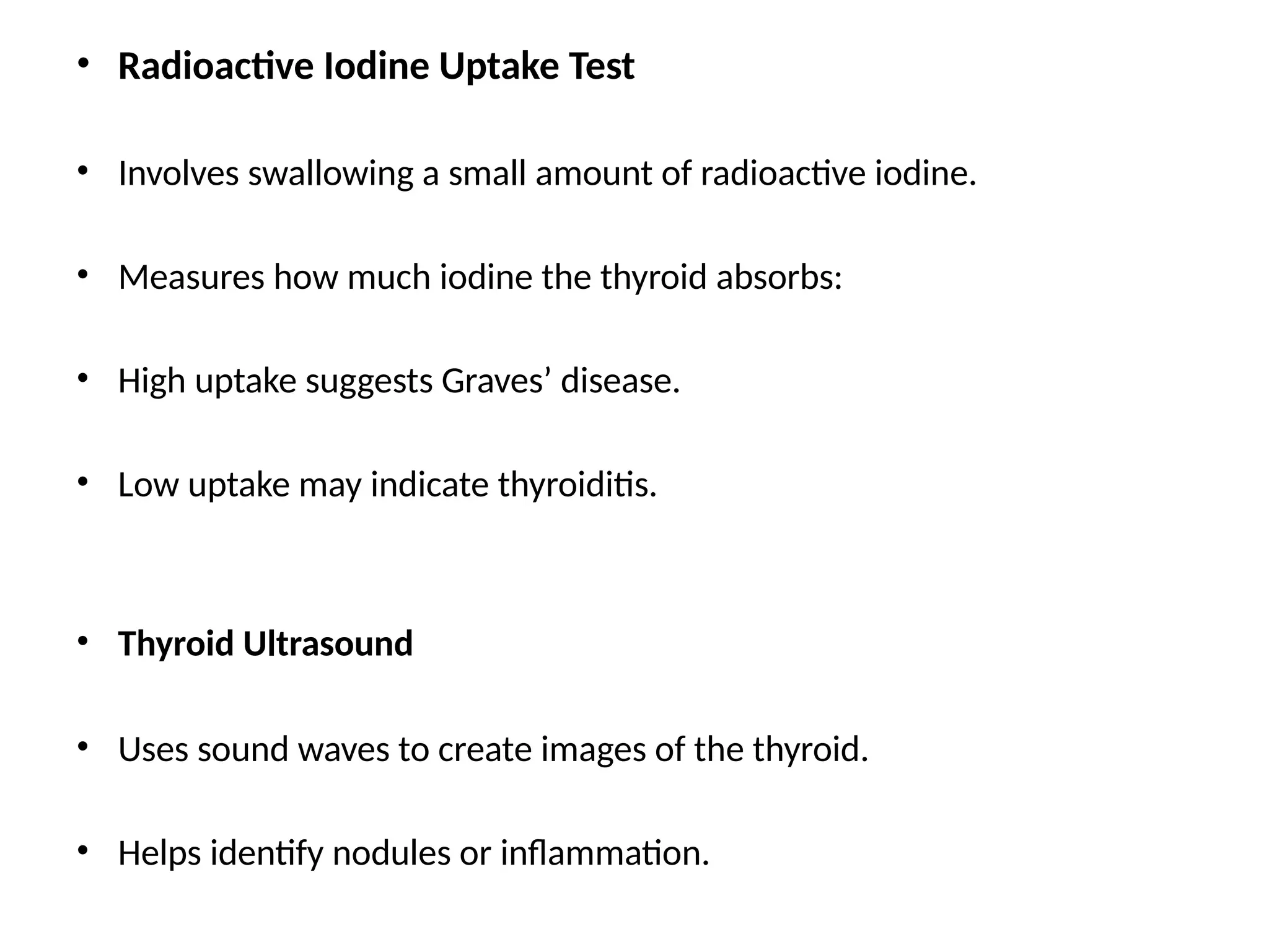 • Radioactive Iodine Uptake Test
• Involves swallowing a small amount of radioactive iodine.
• Measures how much iodine the thyroid absorbs:
• High uptake suggests Graves’ disease.
• Low uptake may indicate thyroiditis.
• Thyroid Ultrasound
• Uses sound waves to create images of the thyroid.
• Helps identify nodules or inflammation.
 