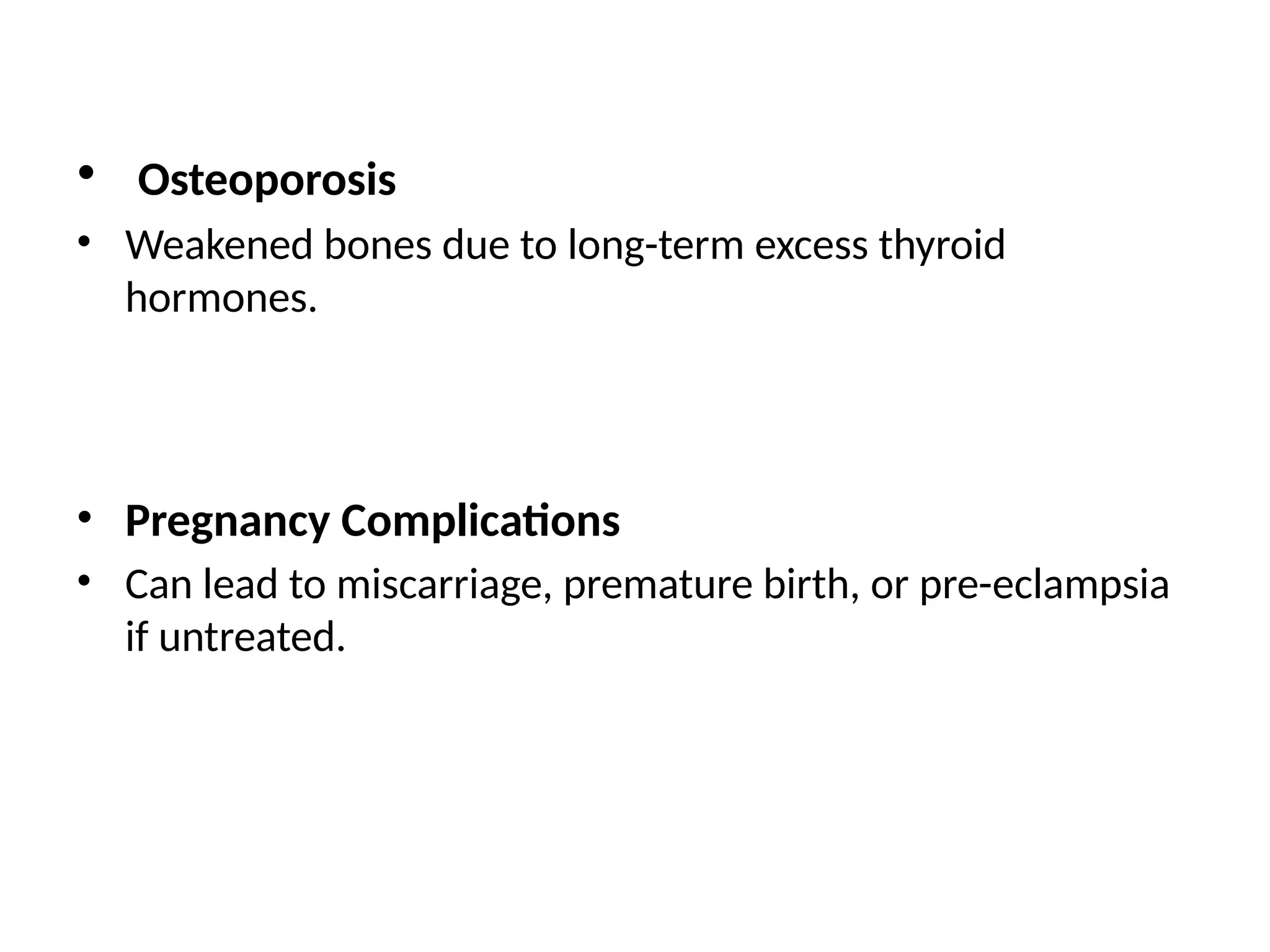 • Osteoporosis
• Weakened bones due to long-term excess thyroid
hormones.
• Pregnancy Complications
• Can lead to miscarriage, premature birth, or pre-eclampsia
if untreated.
 