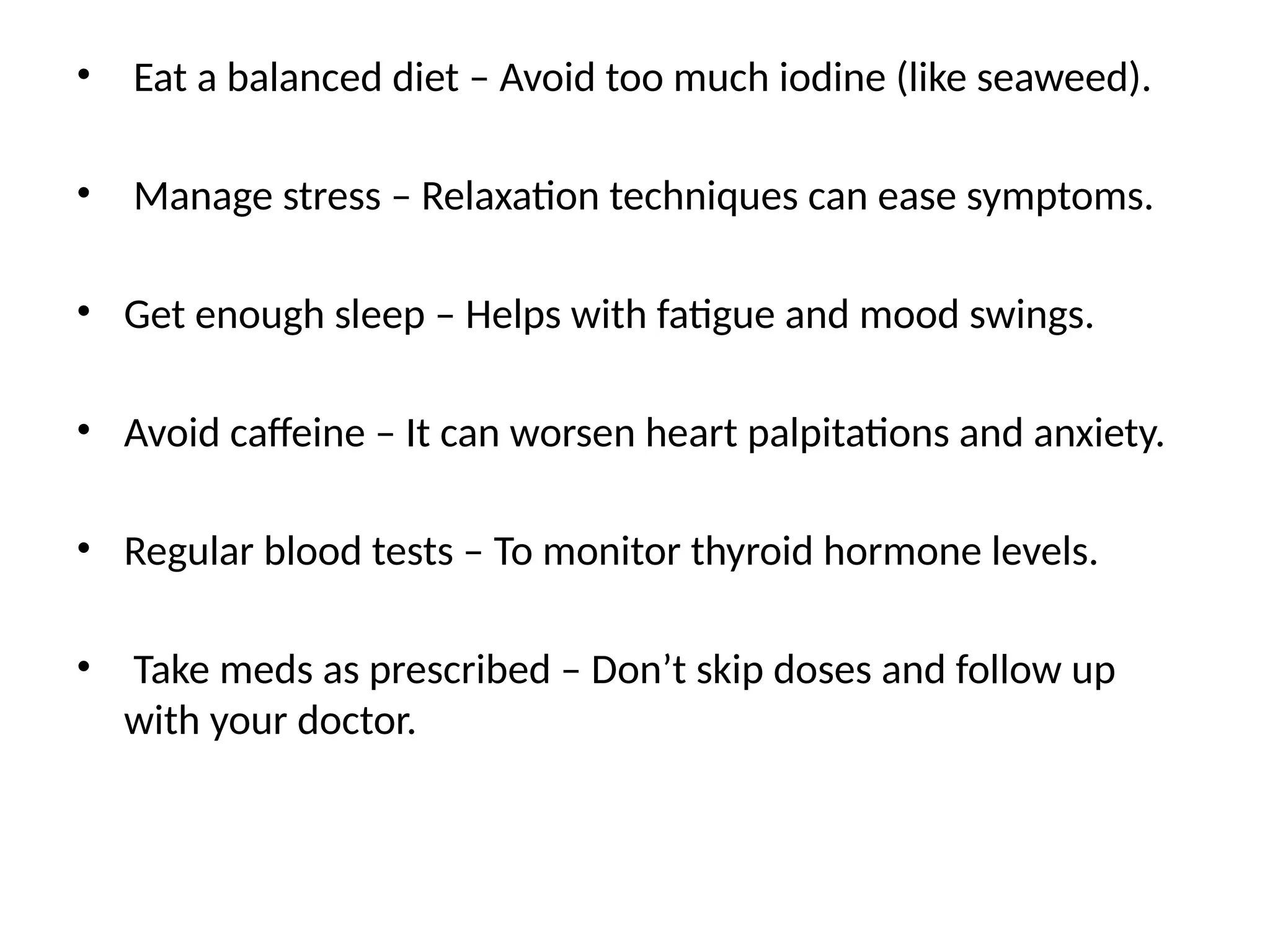 • Eat a balanced diet – Avoid too much iodine (like seaweed).
• Manage stress – Relaxation techniques can ease symptoms.
• Get enough sleep – Helps with fatigue and mood swings.
• Avoid caffeine – It can worsen heart palpitations and anxiety.
• Regular blood tests – To monitor thyroid hormone levels.
• Take meds as prescribed – Don’t skip doses and follow up
with your doctor.
 