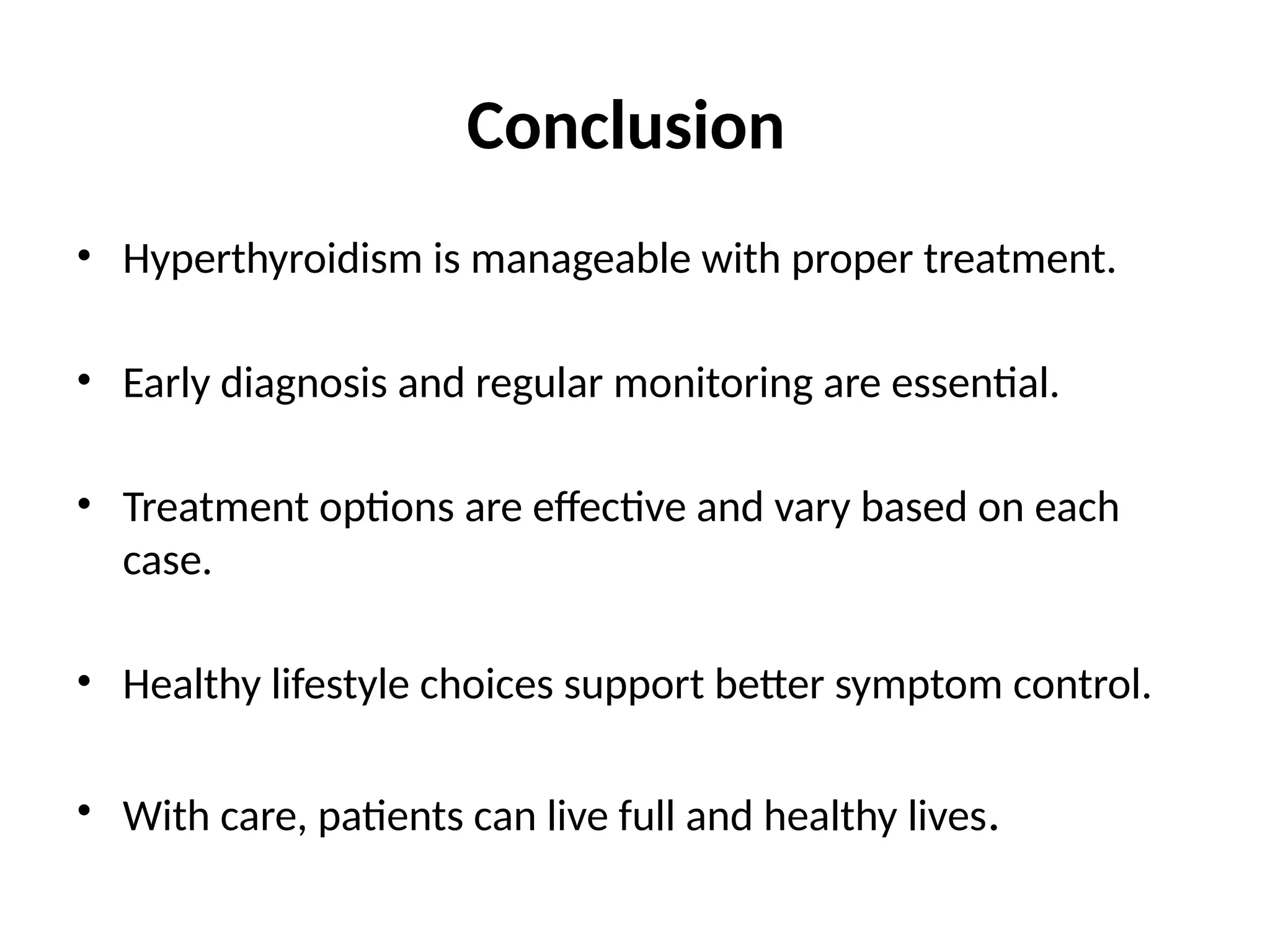 Conclusion
• Hyperthyroidism is manageable with proper treatment.
• Early diagnosis and regular monitoring are essential.
• Treatment options are effective and vary based on each
case.
• Healthy lifestyle choices support better symptom control.
• With care, patients can live full and healthy lives.
 