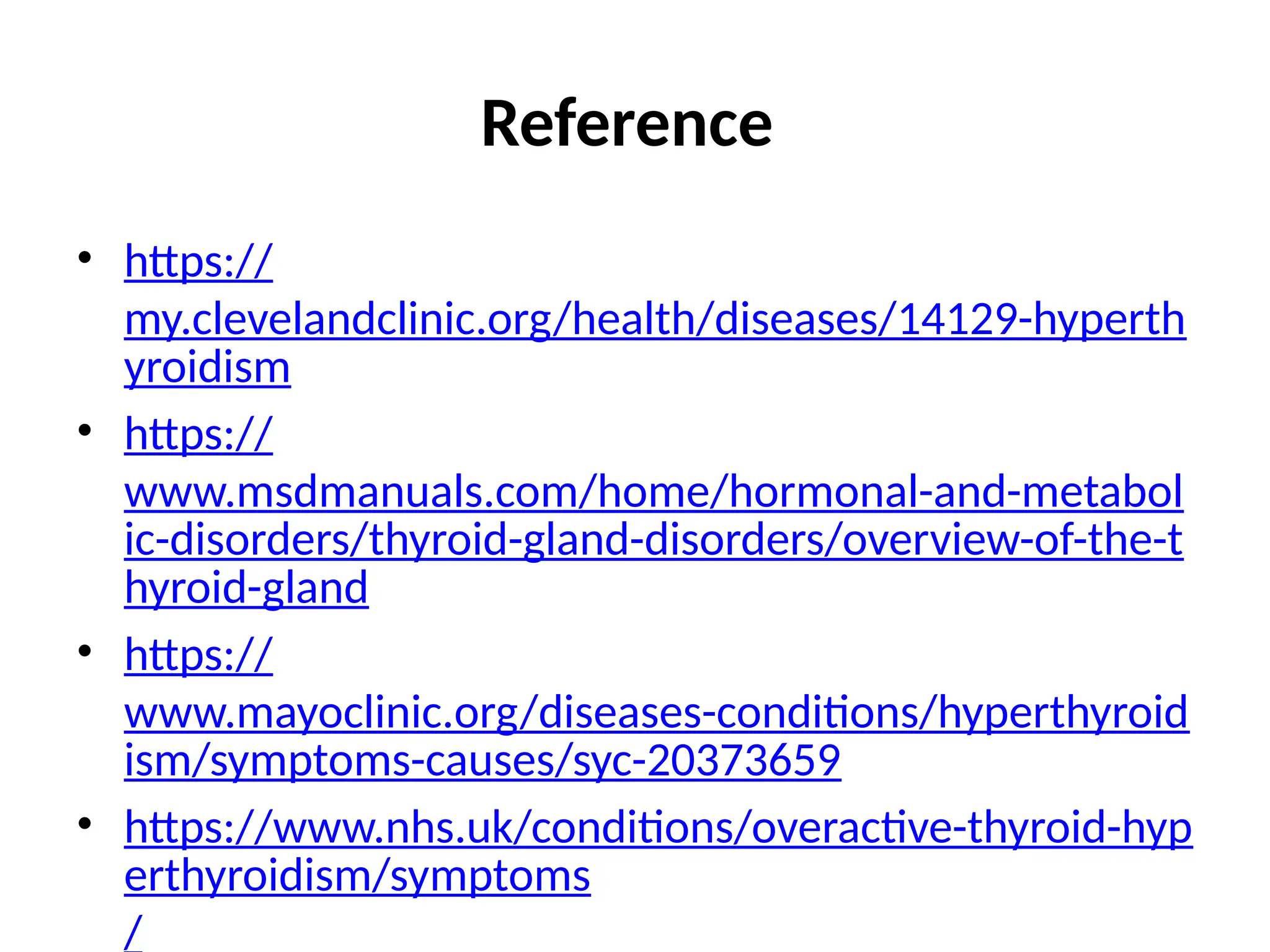 Reference
• https://
my.clevelandclinic.org/health/diseases/14129-hyperth
yroidism
• https://
www.msdmanuals.com/home/hormonal-and-metabol
ic-disorders/thyroid-gland-disorders/overview-of-the-t
hyroid-gland
• https://
www.mayoclinic.org/diseases-conditions/hyperthyroid
ism/symptoms-causes/syc-20373659
• https://www.nhs.uk/conditions/overactive-thyroid-hyp
erthyroidism/symptoms
/
 