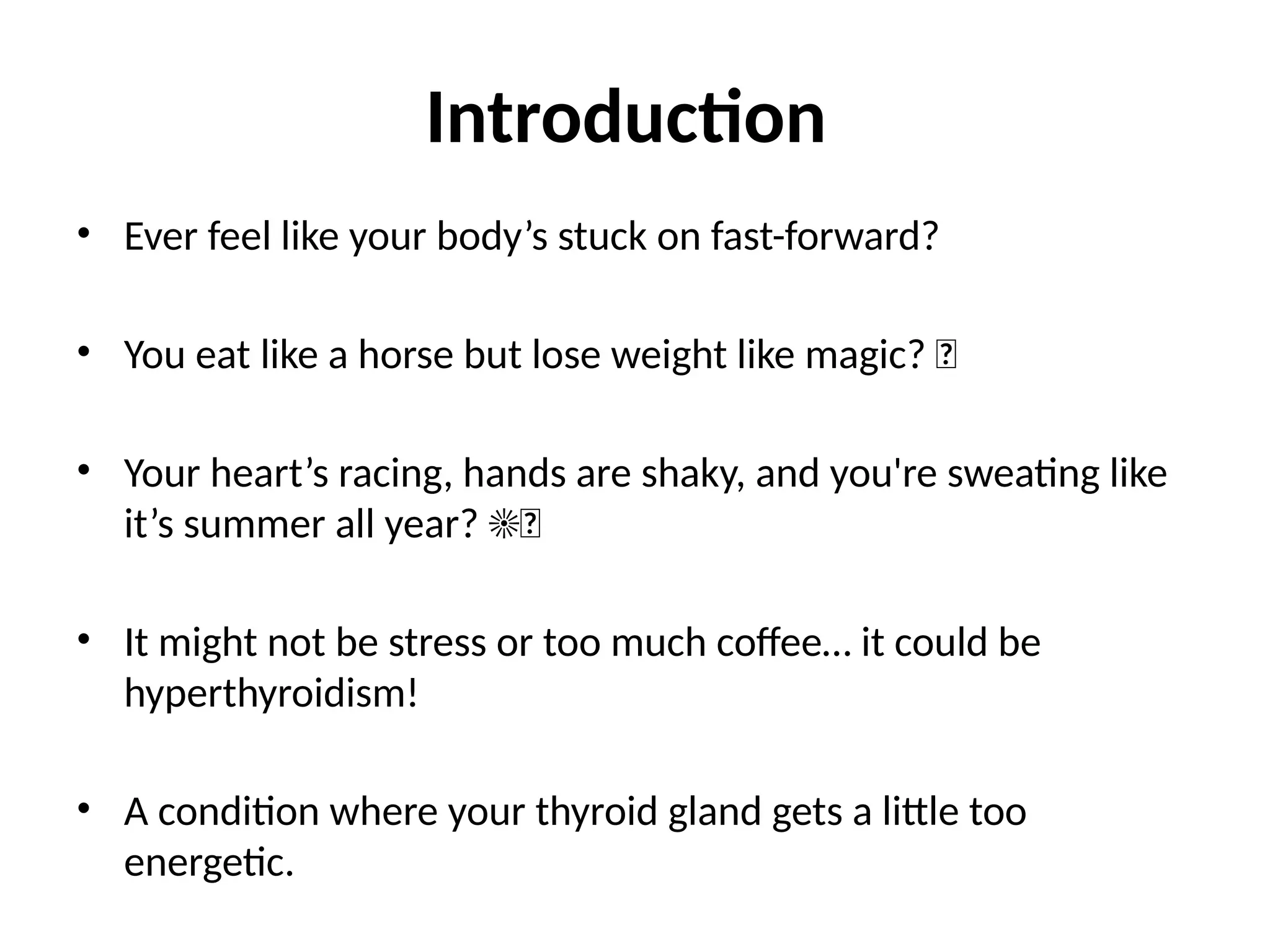 Introduction
• Ever feel like your body’s stuck on fast-forward?
• You eat like a horse but lose weight like magic? 🐎
• Your heart’s racing, hands are shaky, and you're sweating like
it’s summer all year? ☀💦
• It might not be stress or too much coffee… it could be
hyperthyroidism!
• A condition where your thyroid gland gets a little too
energetic.
 