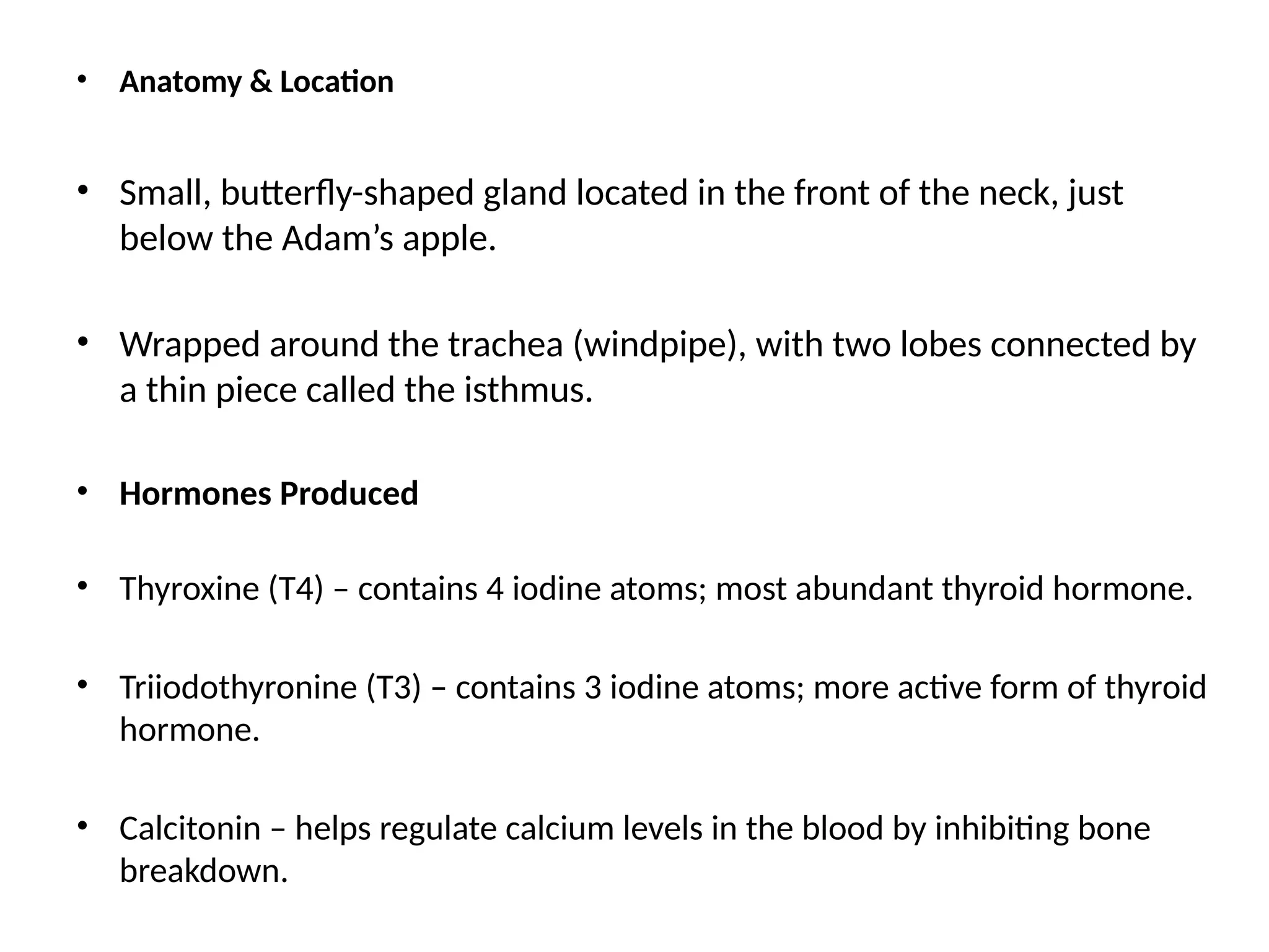 • Anatomy & Location
• Small, butterfly-shaped gland located in the front of the neck, just
below the Adam’s apple.
• Wrapped around the trachea (windpipe), with two lobes connected by
a thin piece called the isthmus.
• Hormones Produced
• Thyroxine (T4) – contains 4 iodine atoms; most abundant thyroid hormone.
• Triiodothyronine (T3) – contains 3 iodine atoms; more active form of thyroid
hormone.
• Calcitonin – helps regulate calcium levels in the blood by inhibiting bone
breakdown.
 