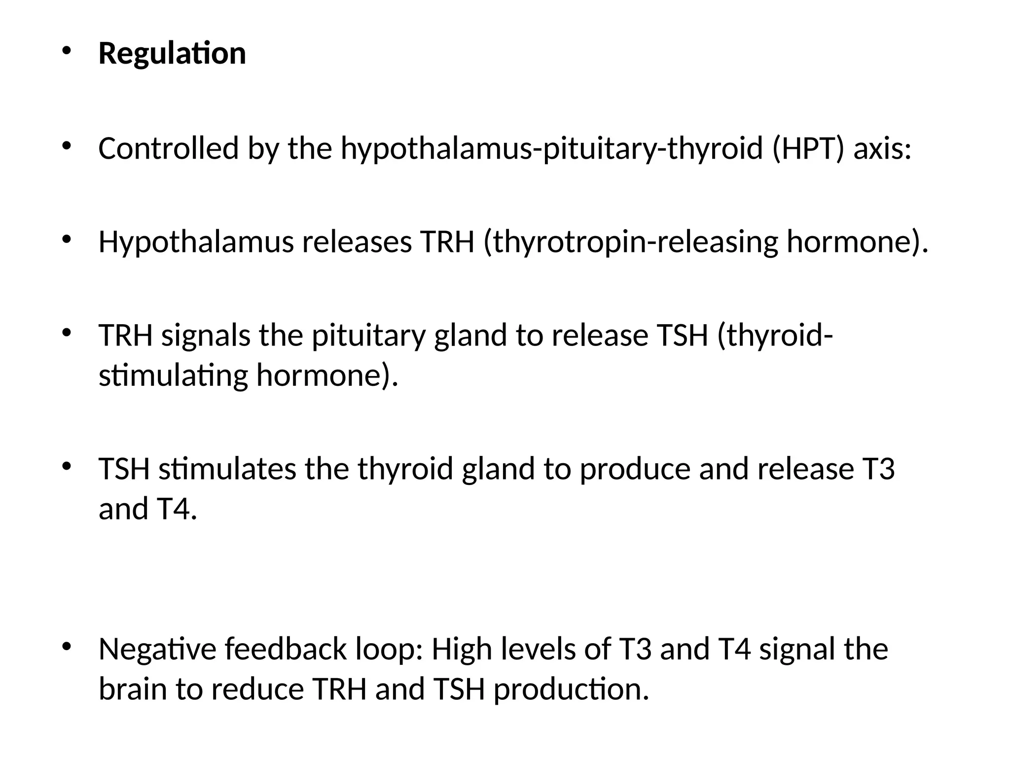 • Regulation
• Controlled by the hypothalamus-pituitary-thyroid (HPT) axis:
• Hypothalamus releases TRH (thyrotropin-releasing hormone).
• TRH signals the pituitary gland to release TSH (thyroid-
stimulating hormone).
• TSH stimulates the thyroid gland to produce and release T3
and T4.
• Negative feedback loop: High levels of T3 and T4 signal the
brain to reduce TRH and TSH production.
 