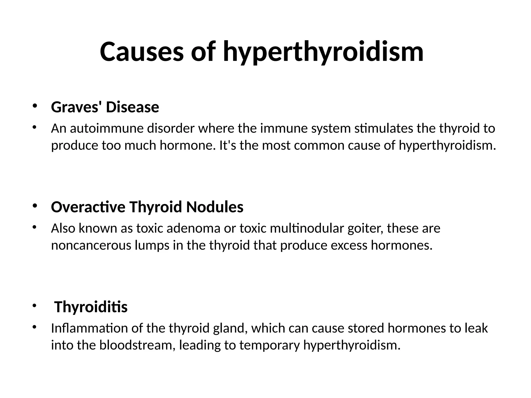 Causes of hyperthyroidism
• Graves' Disease
• An autoimmune disorder where the immune system stimulates the thyroid to
produce too much hormone. It's the most common cause of hyperthyroidism.
• Overactive Thyroid Nodules
• Also known as toxic adenoma or toxic multinodular goiter, these are
noncancerous lumps in the thyroid that produce excess hormones.
• Thyroiditis
• Inflammation of the thyroid gland, which can cause stored hormones to leak
into the bloodstream, leading to temporary hyperthyroidism.
 