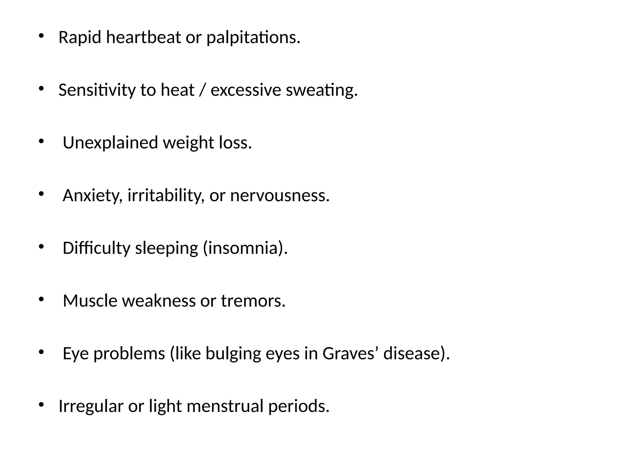 • Rapid heartbeat or palpitations.
• Sensitivity to heat / excessive sweating.
• Unexplained weight loss.
• Anxiety, irritability, or nervousness.
• Difficulty sleeping (insomnia).
• Muscle weakness or tremors.
• Eye problems (like bulging eyes in Graves’ disease).
• Irregular or light menstrual periods.
 