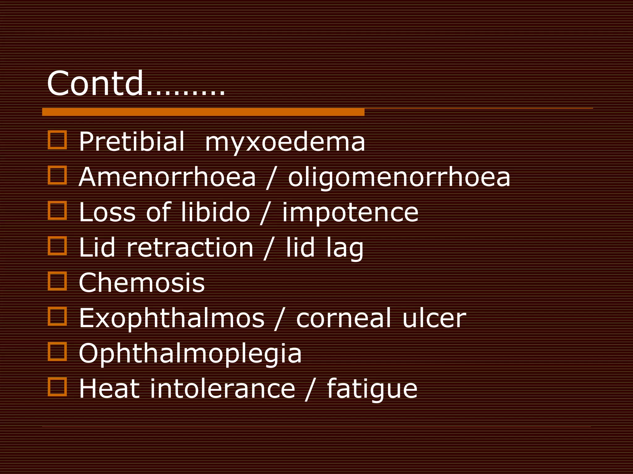 Contd……… Pretibial  myxoedema  Amenorrhoea / oligomenorrhoea  Loss of libido / impotence  Lid retraction / lid lag  Chemosis  Exophthalmos / corneal ulcer Ophthalmoplegia  Heat intolerance / fatigue  