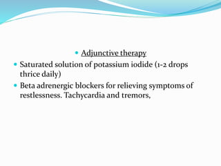  Adjunctive therapy
 Saturated solution of potassium iodide (1-2 drops
thrice daily)
 Beta adrenergic blockers for relieving symptoms of
restlessness. Tachycardia and tremors,
 