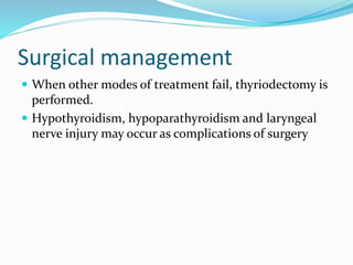 Surgical management
 When other modes of treatment fail, thyriodectomy is
performed.
 Hypothyroidism, hypoparathyroidism and laryngeal
nerve injury may occur as complications of surgery
 