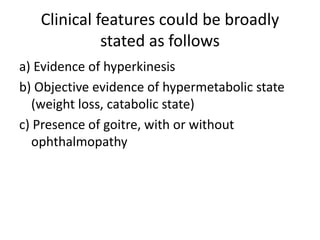Clinical features could be broadly
stated as follows
a) Evidence of hyperkinesis
b) Objective evidence of hypermetabolic state
(weight loss, catabolic state)
c) Presence of goitre, with or without
ophthalmopathy
 
