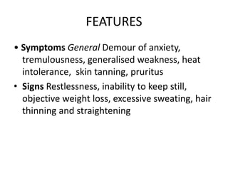 FEATURES
• Symptoms General Demour of anxiety,
tremulousness, generalised weakness, heat
intolerance, skin tanning, pruritus
• Signs Restlessness, inability to keep still,
objective weight loss, excessive sweating, hair
thinning and straightening
 