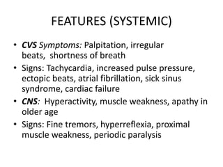 FEATURES (SYSTEMIC)
• CVS Symptoms: Palpitation, irregular
beats, shortness of breath
• Signs: Tachycardia, increased pulse pressure,
ectopic beats, atrial fibrillation, sick sinus
syndrome, cardiac failure
• CNS: Hyperactivity, muscle weakness, apathy in
older age
• Signs: Fine tremors, hyperreflexia, proximal
muscle weakness, periodic paralysis
 
