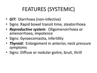 FEATURES (SYSTEMIC)
• GIT: Diarrhoea (non-infective)
• Signs: Rapid bowel transit time, steatorrhoea
• Reproductive system: Oligomenorrhoea or
amenorrhoea, impotence
• Signs: Gynaecomastia, infertility
• Thyroid: Enlargement in anterior, neck pressure
symptoms
• Signs: Diffuse or nodular goitre, bruit, thrill
 
