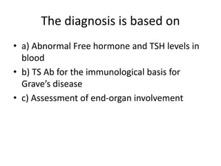 The diagnosis is based on
• a) Abnormal Free hormone and TSH levels in
blood
• b) TS Ab for the immunological basis for
Grave’s disease
• c) Assessment of end-organ involvement
 