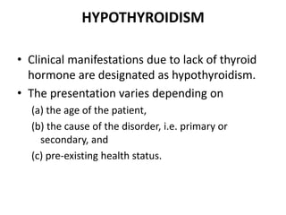 HYPOTHYROIDISM
• Clinical manifestations due to lack of thyroid
hormone are designated as hypothyroidism.
• The presentation varies depending on
(a) the age of the patient,
(b) the cause of the disorder, i.e. primary or
secondary, and
(c) pre-existing health status.
 