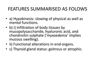 FEATURES SUMMARISED AS FOLOWS
• a) Hypokinesis: slowing of physical as well as
mental functions.
• b) i) Infiltration of body tissues by
mucopolysaccharide, hyaluronic acid, and
chondroitin sulphate (‘myxoedema’ implies
mucous swelling).
• ii) Functional alterations in end-organs.
• c) Thyroid gland status: goitrous or atrophic.
 